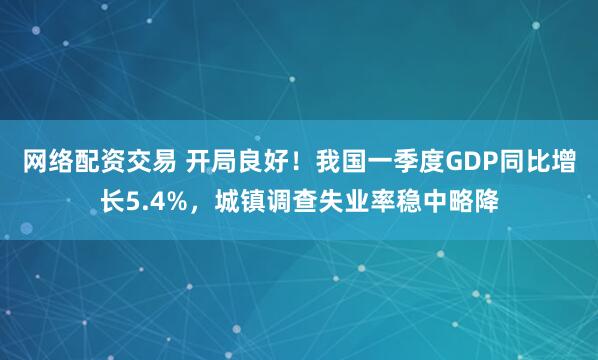 网络配资交易 开局良好！我国一季度GDP同比增长5.4%，城镇调查失业率稳中略降