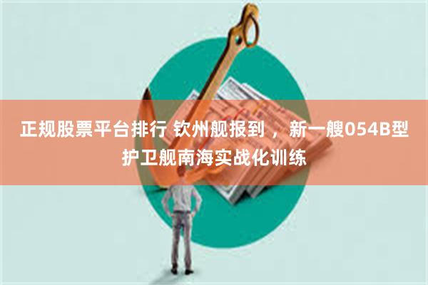 正规股票平台排行 钦州舰报到 ,新一艘054B型护卫舰南海实战化训练