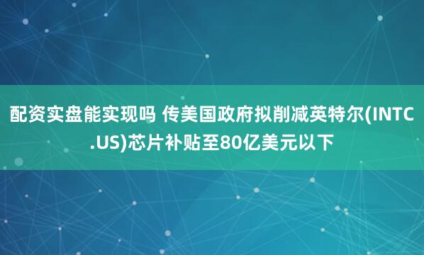 配资实盘能实现吗 传美国政府拟削减英特尔(INTC.US)芯片补贴至80亿美元以下