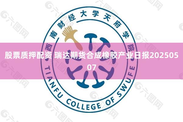 股票质押配资 瑞达期货合成橡胶产业日报20250507