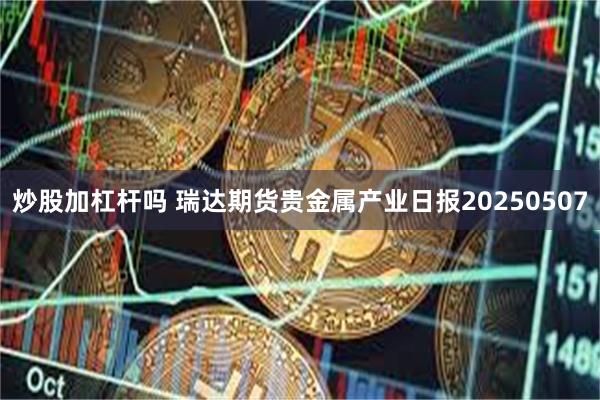 炒股加杠杆吗 瑞达期货贵金属产业日报20250507