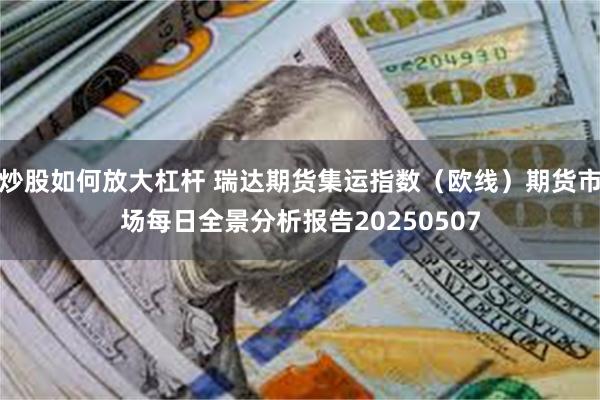 炒股如何放大杠杆 瑞达期货集运指数（欧线）期货市场每日全景分析报告20250507
