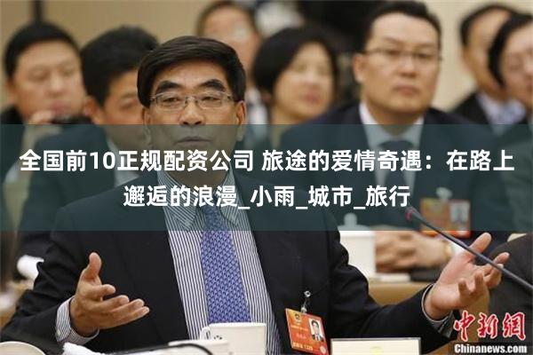 全国前10正规配资公司 旅途的爱情奇遇：在路上邂逅的浪漫_小雨_城市_旅行