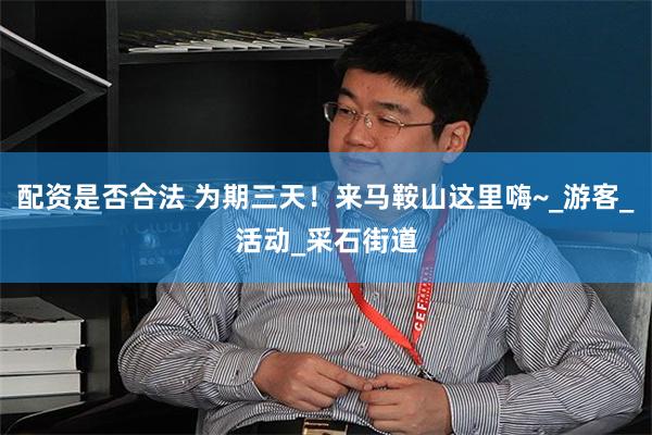 配资是否合法 为期三天！来马鞍山这里嗨~_游客_活动_采石街道