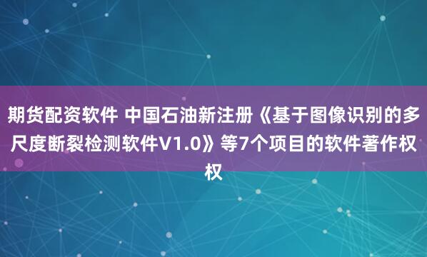 期货配资软件 中国石油新注册《基于图像识别的多尺度断裂检测软件V1.0》等7个项目的软件著作权