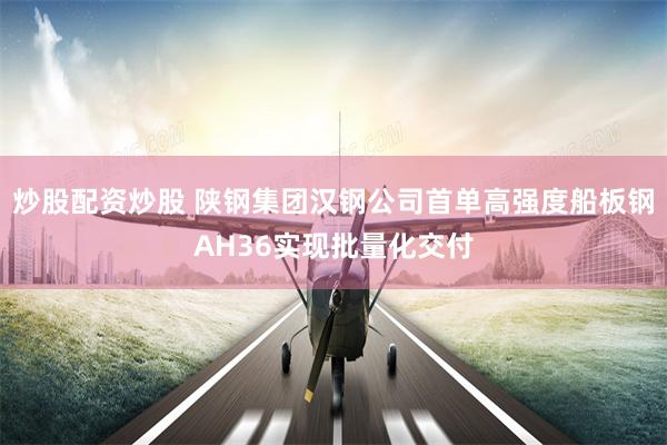 炒股配资炒股 陕钢集团汉钢公司首单高强度船板钢AH36实现批量化交付