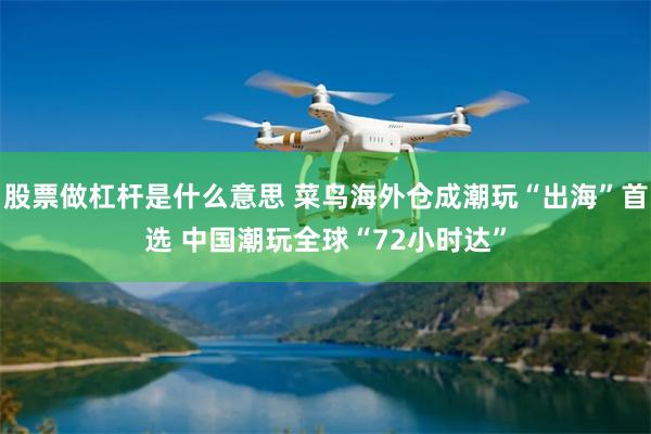 股票做杠杆是什么意思 菜鸟海外仓成潮玩“出海”首选 中国潮玩全球“72小时达”