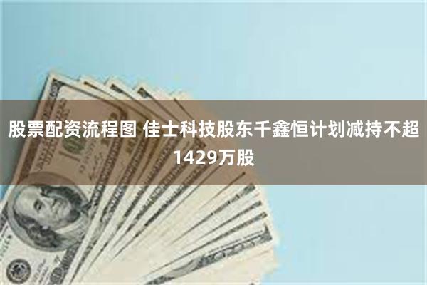 股票配资流程图 佳士科技股东千鑫恒计划减持不超1429万股