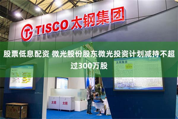 股票低息配资 微光股份股东微光投资计划减持不超过300万股