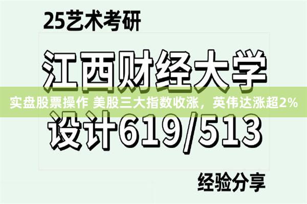 实盘股票操作 美股三大指数收涨，英伟达涨超2%