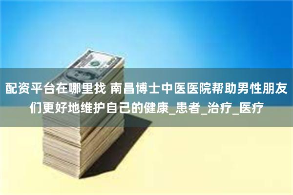 配资平台在哪里找 南昌博士中医医院帮助男性朋友们更好地维护自己的健康_患者_治疗_医疗