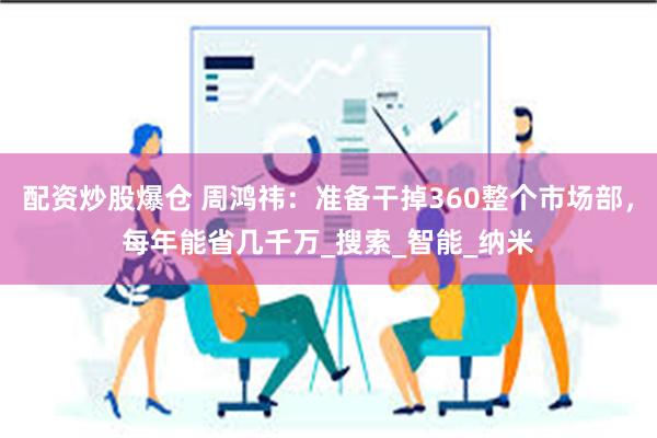 配资炒股爆仓 周鸿祎：准备干掉360整个市场部，每年能省几千万_搜索_智能_纳米