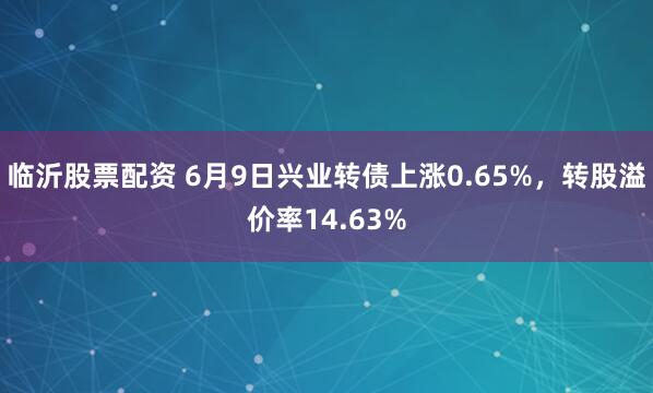 临沂股票配资 6月9日兴业转债上涨0.65%，转股溢价率14.63%