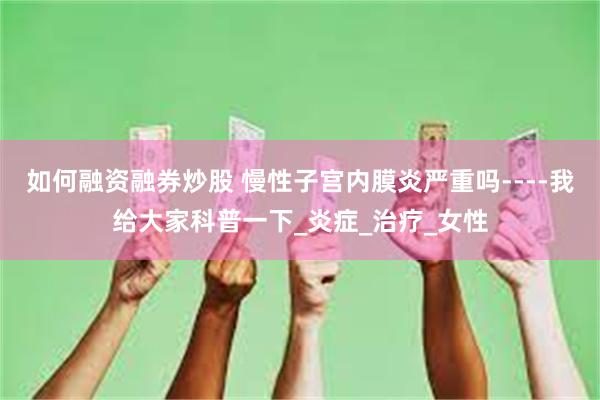 如何融资融券炒股 慢性子宫内膜炎严重吗----我给大家科普一下_炎症_治疗_女性