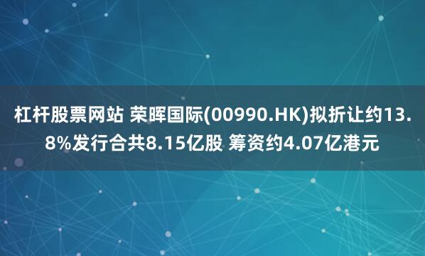 杠杆股票网站 荣晖国际(00990.HK)拟折让约13.8%发行合共8.15亿股 筹资约4.07亿港元