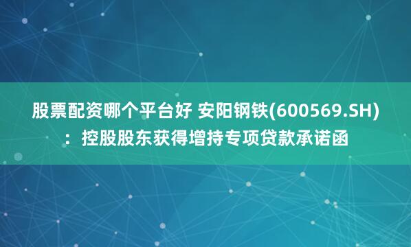 股票配资哪个平台好 安阳钢铁(600569.SH)：控股股东获得增持专项贷款承诺函