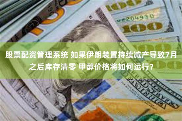 股票配资管理系统 如果伊朗装置持续减产导致7月之后库存清零 甲醇价格将如何运行？