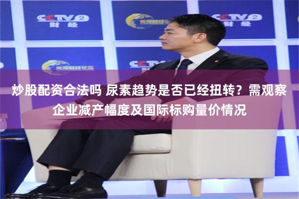 炒股配资合法吗 尿素趋势是否已经扭转？需观察企业减产幅度及国际标购量价情况