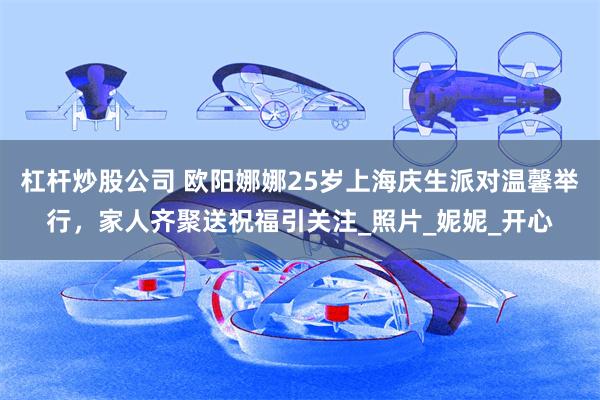 杠杆炒股公司 欧阳娜娜25岁上海庆生派对温馨举行，家人齐聚送祝福引关注_照片_妮妮_开心