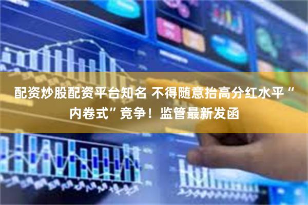 配资炒股配资平台知名 不得随意抬高分红水平“内卷式”竞争！监管最新发函