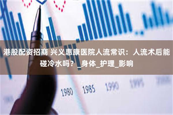 港股配资招商 兴义惠康医院人流常识：人流术后能碰冷水吗？_身体_护理_影响