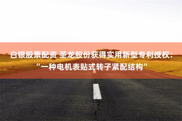 白银股票配资 圣龙股份获得实用新型专利授权：“一种电机表贴式转子紧配结构”