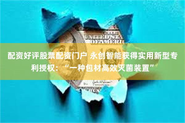 配资好评股票配资门户 永创智能获得实用新型专利授权：“一种包材高效灭菌装置”
