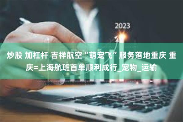 炒股 加杠杆 吉祥航空“萌宠飞”服务落地重庆 重庆=上海航班首单顺利成行_宠物_运输