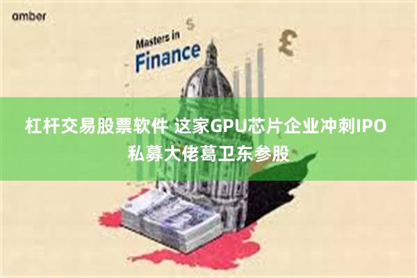 杠杆交易股票软件 这家GPU芯片企业冲刺IPO 私募大佬葛卫东参股