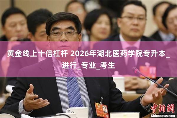 黄金线上十倍杠杆 2026年湖北医药学院专升本_进行_专业_考生