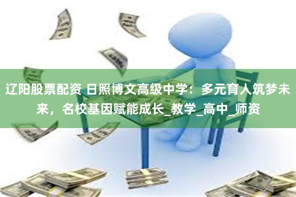 辽阳股票配资 日照博文高级中学：多元育人筑梦未来，名校基因赋能成长_教学_高中_师资