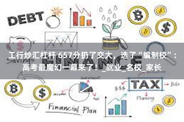 工行炒汇杠杆 657分扔了交大，选了“编制校”：高考最魔幻一幕来了！_就业_名校_家长