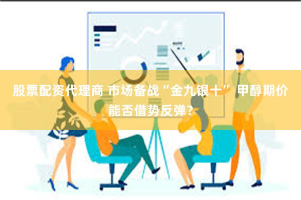股票配资代理商 市场备战“金九银十” 甲醇期价能否借势反弹？
