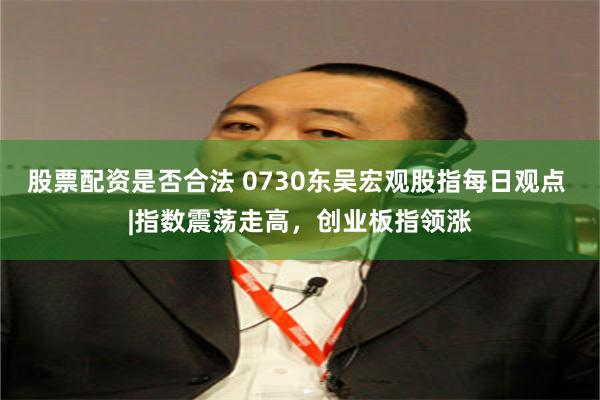 股票配资是否合法 0730东吴宏观股指每日观点 |指数震荡走高，创业板指领涨