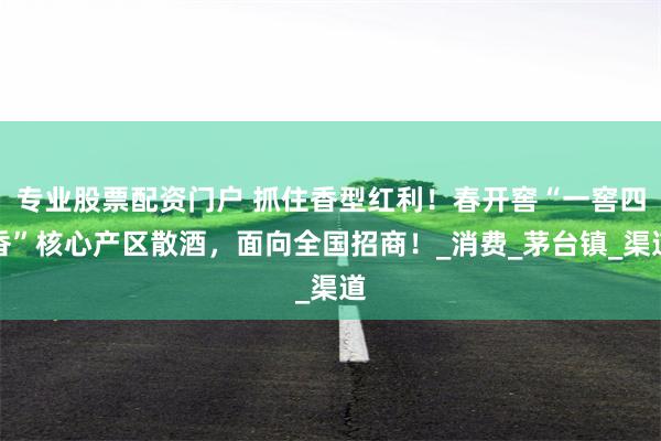 专业股票配资门户 抓住香型红利！春开窖“一窖四香”核心产区散酒，面向全国招商！_消费_茅台镇_渠道