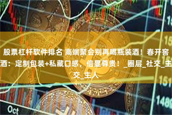 股票杠杆软件排名 高端聚会别再喝瓶装酒！春开窖散酒：定制包装+私藏口感，倍显尊贵！_圈层_社交_主人