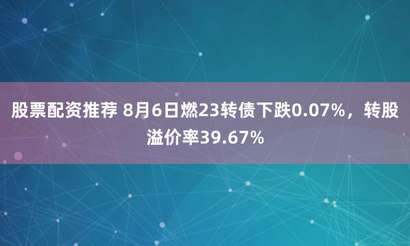 股票配资推荐 8月6日燃23转债下跌0.07%，转股溢价率39.67%