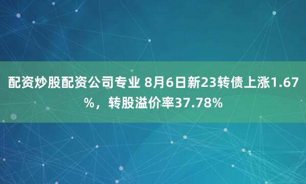 配资炒股配资公司专业 8月6日新23转债上涨1.67%，转股溢价率37.78%
