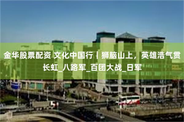 金华股票配资 文化中国行｜狮脑山上，英雄浩气贯长虹_八路军_百团大战_日军