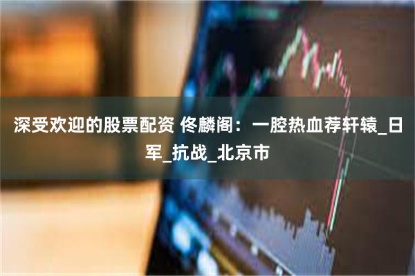 深受欢迎的股票配资 佟麟阁：一腔热血荐轩辕_日军_抗战_北京市