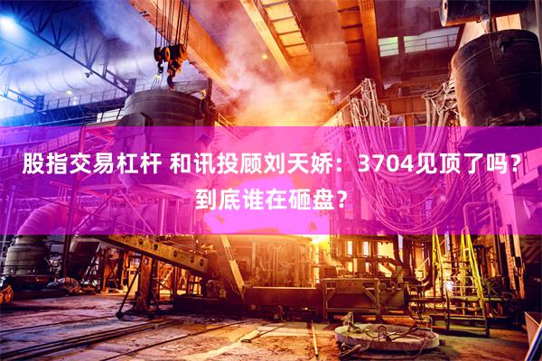 股指交易杠杆 和讯投顾刘天娇：3704见顶了吗？到底谁在砸盘？