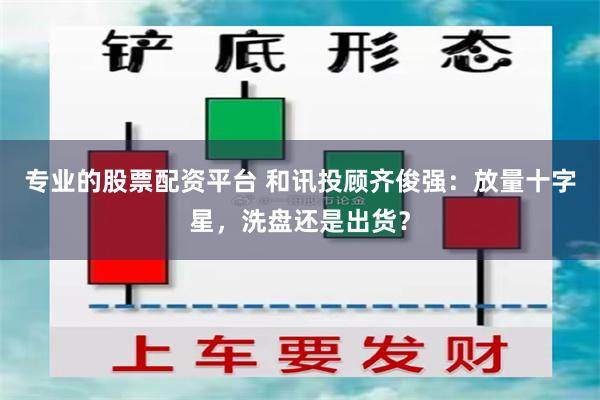 专业的股票配资平台 和讯投顾齐俊强：放量十字星，洗盘还是出货？