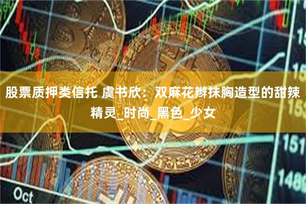 股票质押类信托 虞书欣：双麻花辫抹胸造型的甜辣精灵_时尚_黑色_少女