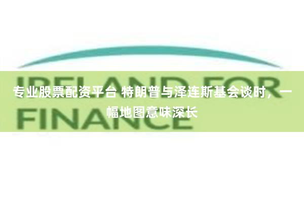 专业股票配资平台 特朗普与泽连斯基会谈时，一幅地图意味深长