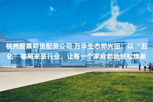 杭州股票期货配资公司 万华生态郭兴田：以 “五化” 破局家装行业，让每一个家庭都能轻松焕新
