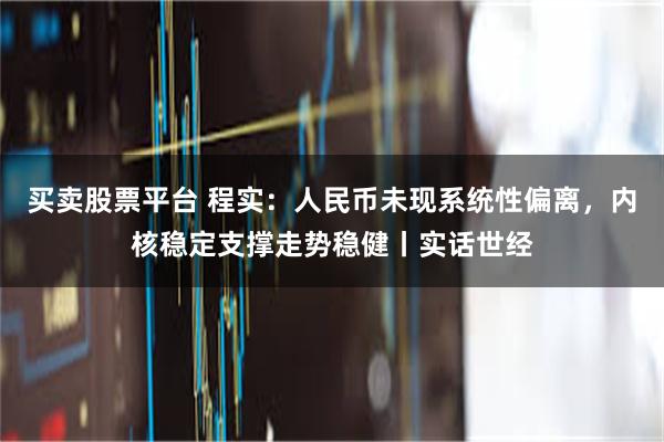 买卖股票平台 程实：人民币未现系统性偏离，内核稳定支撑走势稳健丨实话世经