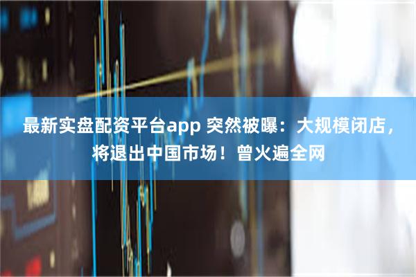 最新实盘配资平台app 突然被曝：大规模闭店，将退出中国市场！曾火遍全网